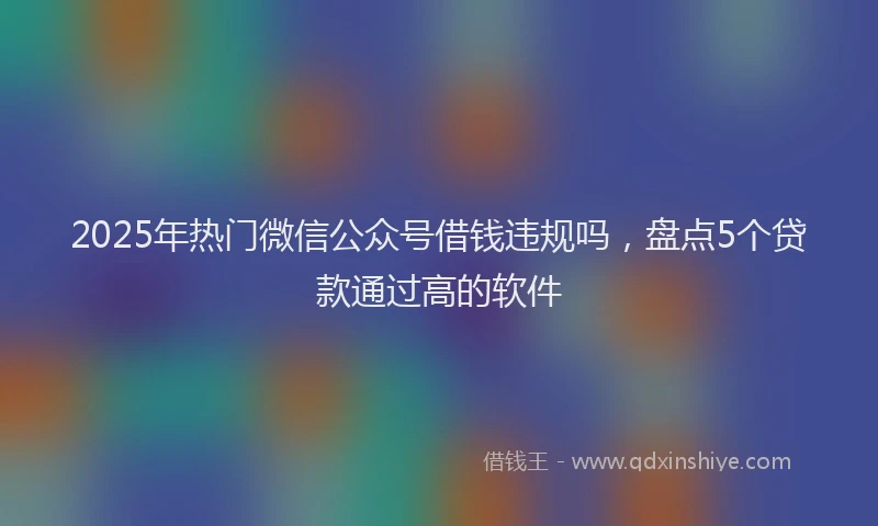 2025年热门微信公众号借钱违规吗，盘点5个贷款通过高的软件