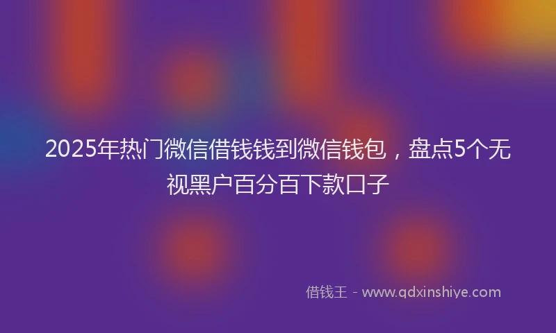 2025年热门微信借钱钱到微信钱包，盘点5个无视黑户百分百下款口子