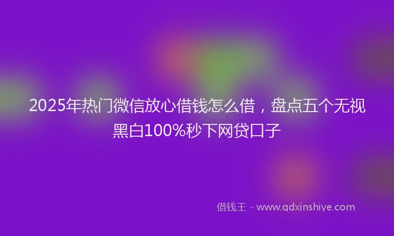 2025年热门微信放心借钱怎么借，盘点五个无视黑白100%秒下网贷口子