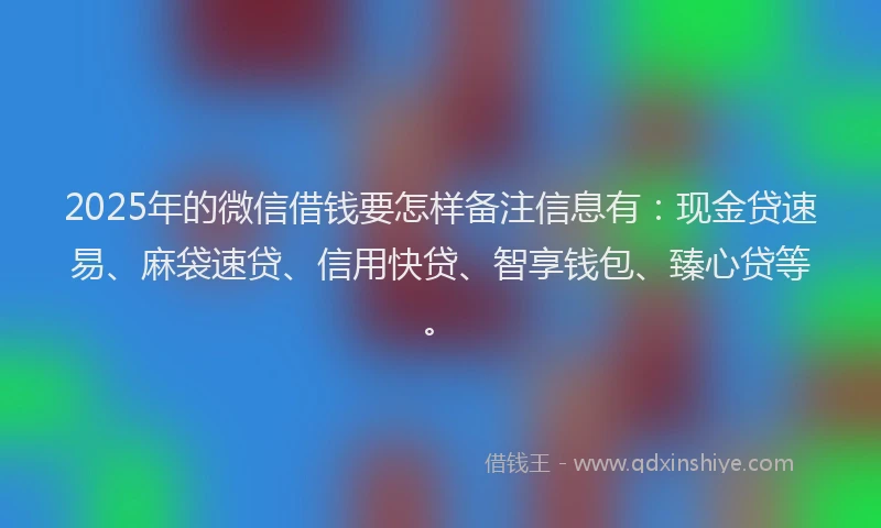 2025年的微信借钱要怎样备注信息有：现金贷速易、麻袋速贷、信用快贷、智享钱包、臻心贷等。