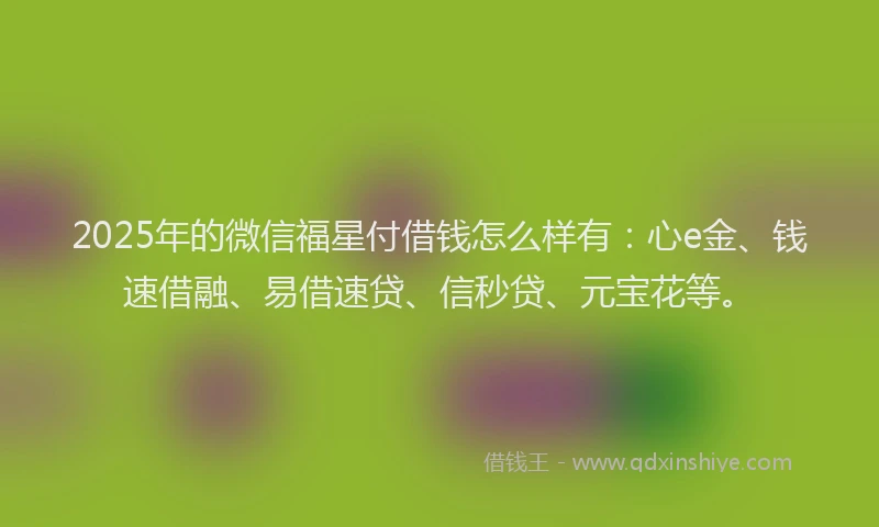 2025年的微信福星付借钱怎么样有：心e金、钱速借融、易借速贷、信秒贷、元宝花等。