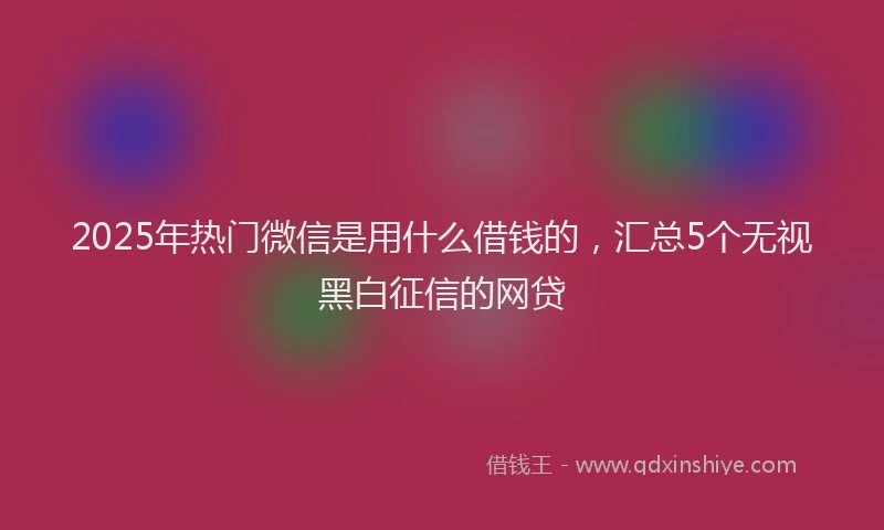 2025年热门微信是用什么借钱的，汇总5个无视黑白征信的网贷