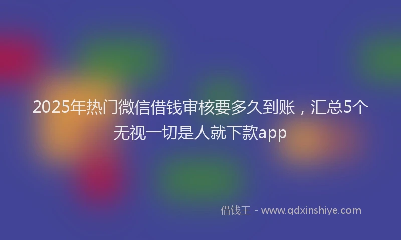 2025年热门微信借钱审核要多久到账，汇总5个无视一切是人就下款app