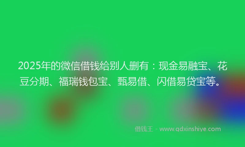 2025年的微信借钱给别人删有：现金易融宝、花豆分期、福瑞钱包宝、甄易借、闪借易贷宝等。