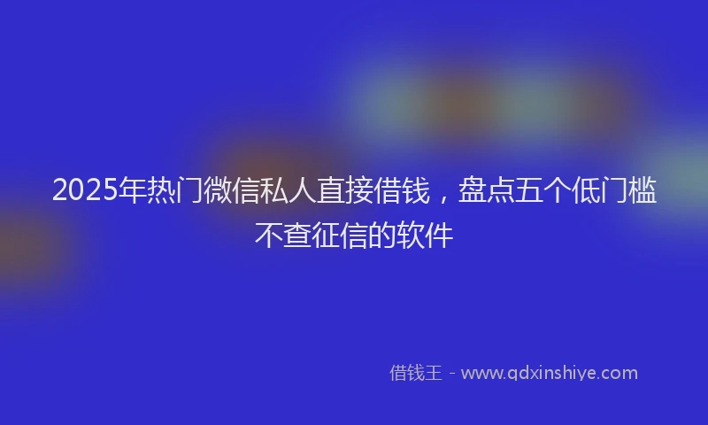 2025年热门微信私人直接借钱，盘点五个低门槛不查征信的软件
