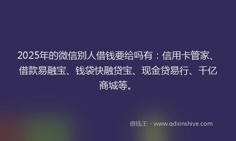 2025年的微信别人借钱要给吗有：信用卡管家、借款易融宝、钱袋快融贷宝、现金贷易行、千亿商城等。