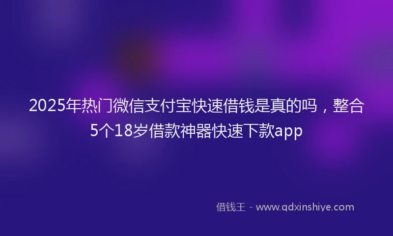 2025年热门微信支付宝快速借钱是真的吗，整合5个18岁借款神器快速下款app