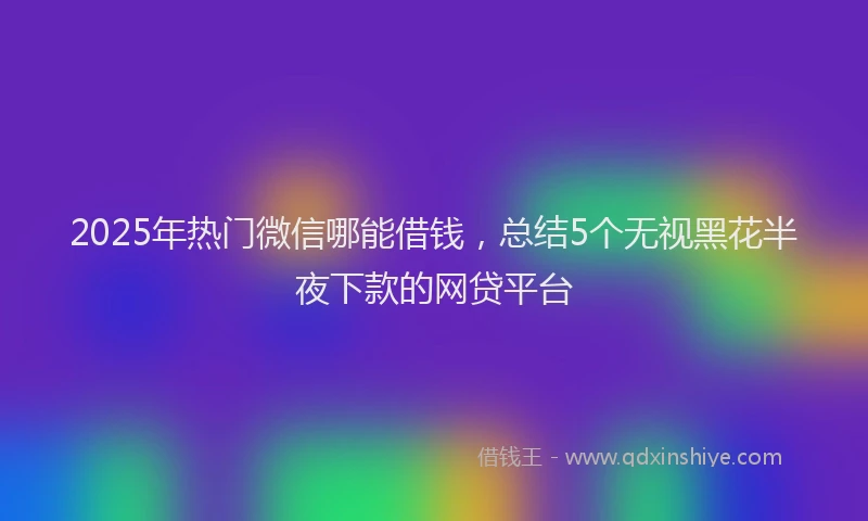 2025年热门微信哪能借钱，总结5个无视黑花半夜下款的网贷平台