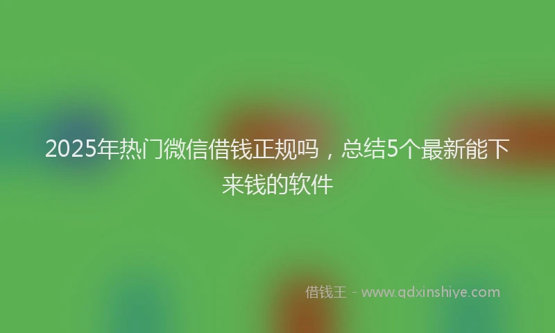 2025年热门微信借钱正规吗，总结5个最新能下来钱的软件