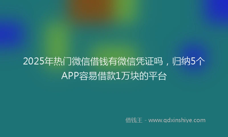 2025年热门微信借钱有微信凭证吗，归纳5个APP容易借款1万块的平台