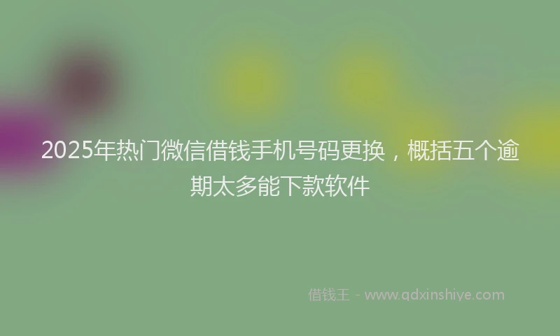 2025年热门微信借钱手机号码更换，概括五个逾期太多能下款软件