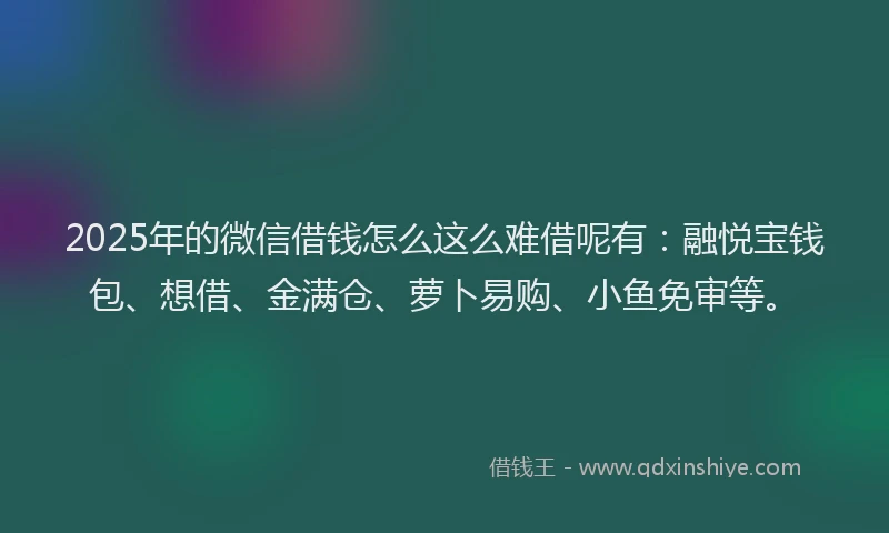 2025年的微信借钱怎么这么难借呢有：融悦宝钱包、想借、金满仓、萝卜易购、小鱼免审等。