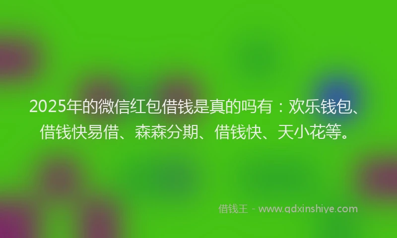 2025年的微信红包借钱是真的吗有：欢乐钱包、借钱快易借、森森分期、借钱快、天小花等。