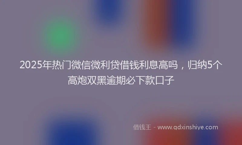 2025年热门微信微利贷借钱利息高吗，归纳5个高炮双黑逾期必下款口子