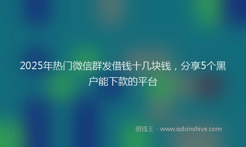 2025年热门微信群发借钱十几块钱，分享5个黑户能下款的平台