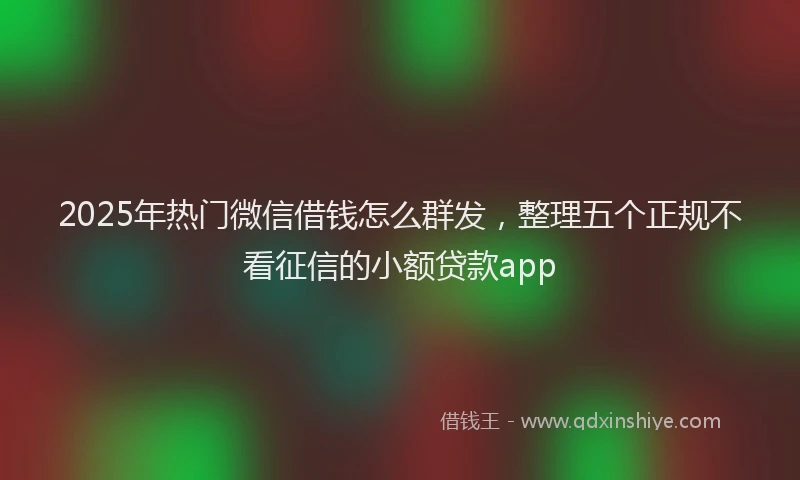 2025年热门微信借钱怎么群发，整理五个正规不看征信的小额贷款app