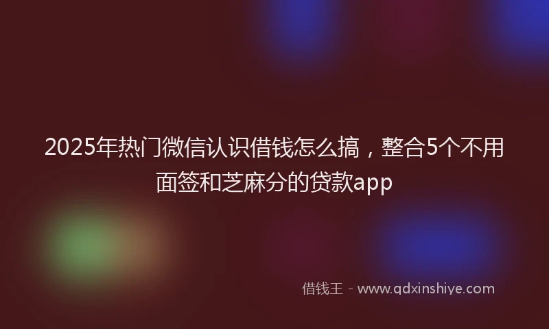 2025年热门微信认识借钱怎么搞，整合5个不用面签和芝麻分的贷款app