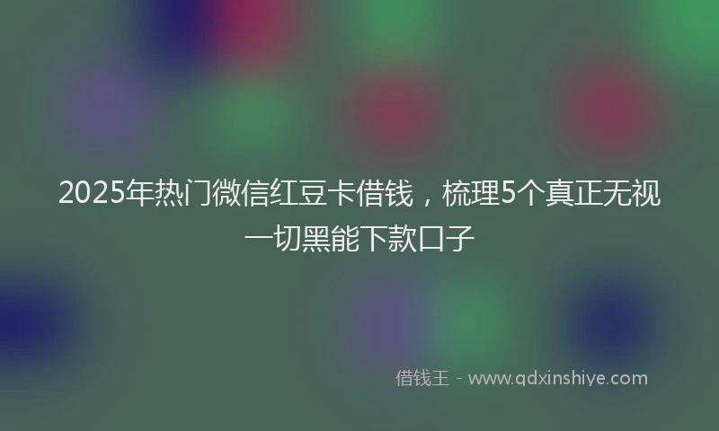 2025年热门微信红豆卡借钱，梳理5个真正无视一切黑能下款口子
