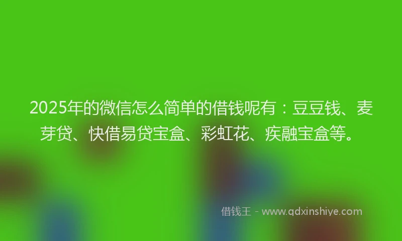 2025年的微信怎么简单的借钱呢有：豆豆钱、麦芽贷、快借易贷宝盒、彩虹花、疾融宝盒等。