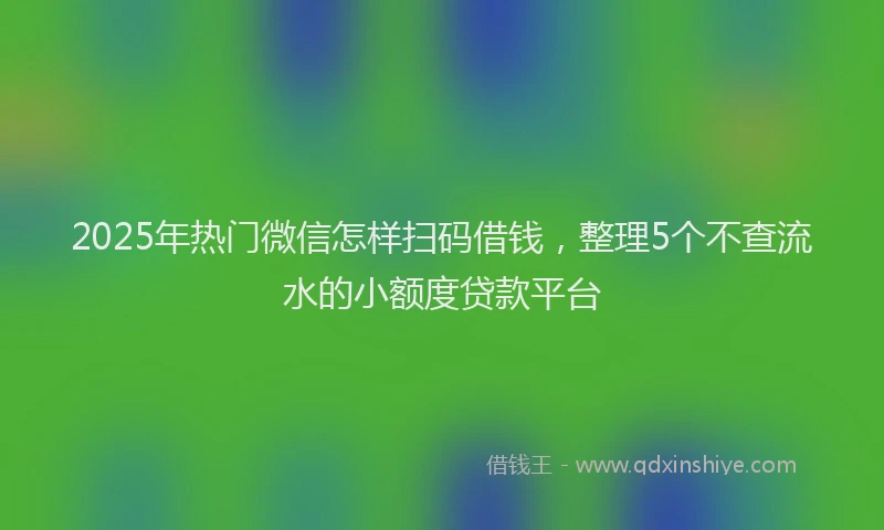 2025年热门微信怎样扫码借钱，整理5个不查流水的小额度贷款平台