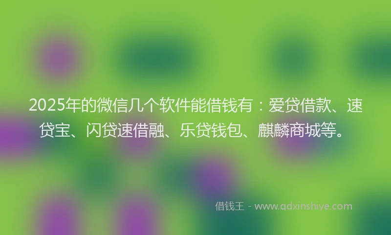 2025年的微信几个软件能借钱有：爱贷借款、速贷宝、闪贷速借融、乐贷钱包、麒麟商城等。