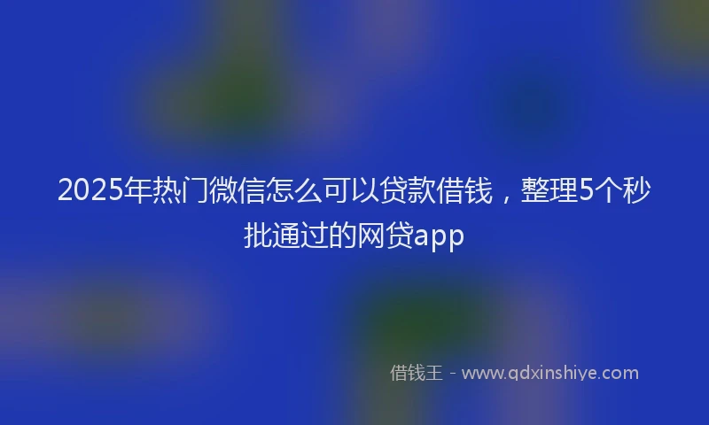 2025年热门微信怎么可以贷款借钱，整理5个秒批通过的网贷app