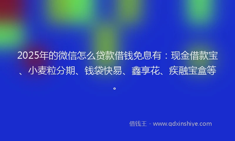 2025年的微信怎么贷款借钱免息有：现金借款宝、小麦粒分期、钱袋快易、鑫享花、疾融宝盒等。