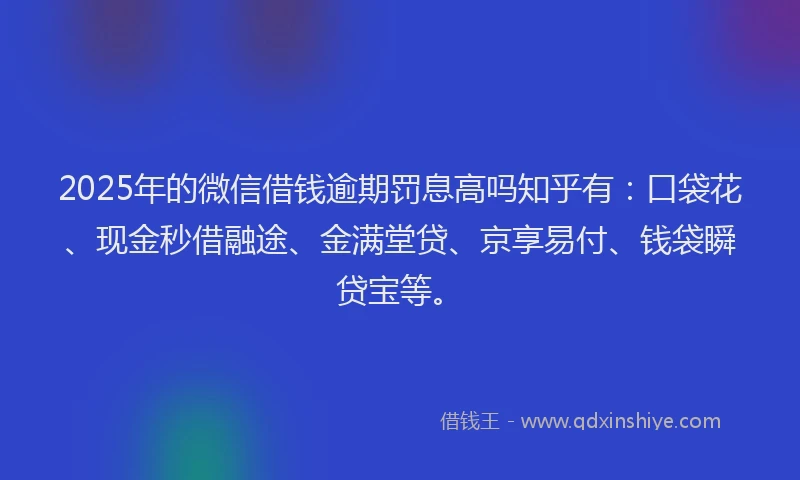 2025年的微信借钱逾期罚息高吗知乎有：口袋花、现金秒借融途、金满堂贷、京享易付、钱袋瞬贷宝等。