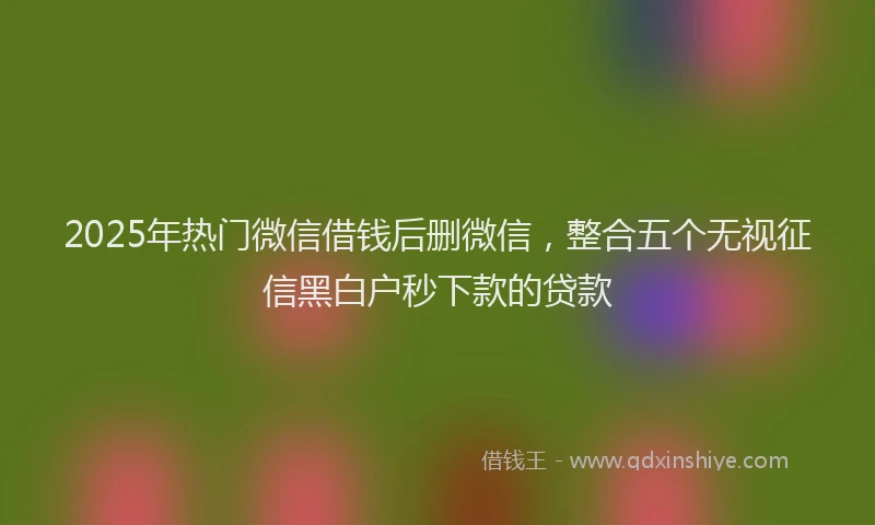 2025年热门微信借钱后删微信，整合五个无视征信黑白户秒下款的贷款