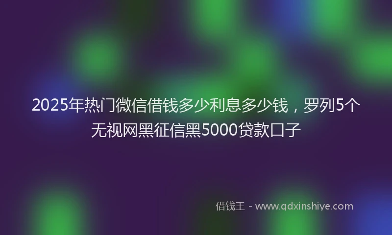 2025年热门微信借钱多少利息多少钱，罗列5个无视网黑征信黑5000贷款口子