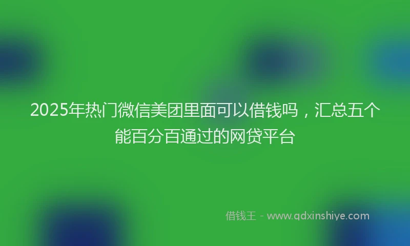2025年热门微信美团里面可以借钱吗，汇总五个能百分百通过的网贷平台