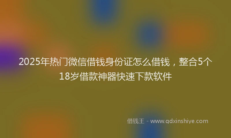2025年热门微信借钱身份证怎么借钱，整合5个18岁借款神器快速下款软件