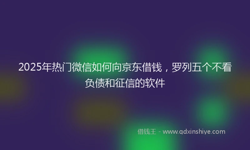 2025年热门微信如何向京东借钱，罗列五个不看负债和征信的软件