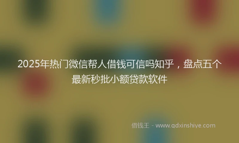 2025年热门微信帮人借钱可信吗知乎，盘点五个最新秒批小额贷款软件