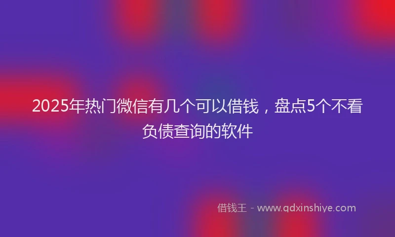 2025年热门微信有几个可以借钱，盘点5个不看负债查询的软件