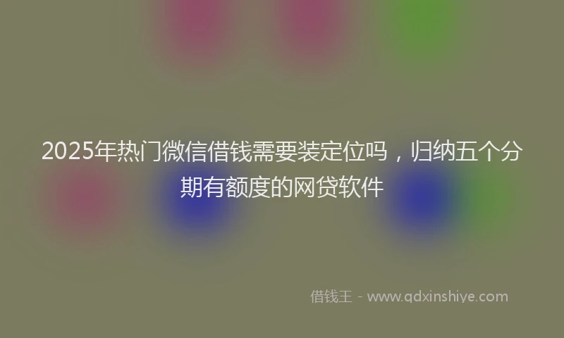 2025年热门微信借钱需要装定位吗，归纳五个分期有额度的网贷软件