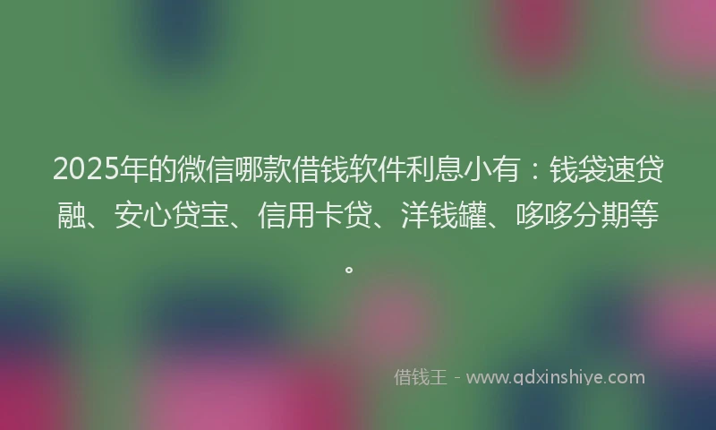 2025年的微信哪款借钱软件利息小有：钱袋速贷融、安心贷宝、信用卡贷、洋钱罐、哆哆分期等。