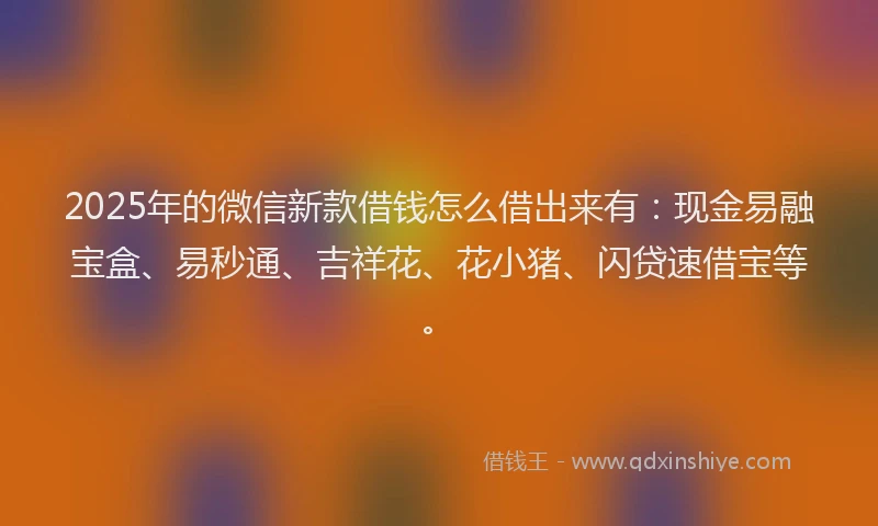 2025年的微信新款借钱怎么借出来有：现金易融宝盒、易秒通、吉祥花、花小猪、闪贷速借宝等。