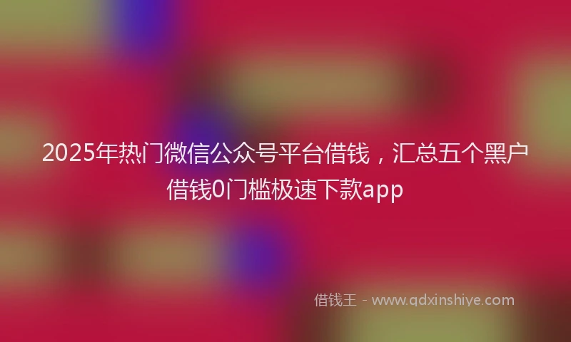 2025年热门微信公众号平台借钱，汇总五个黑户借钱0门槛极速下款app