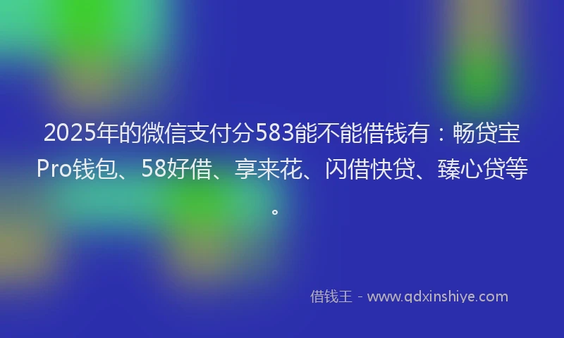 2025年的微信支付分583能不能借钱有：畅贷宝Pro钱包、58好借、享来花、闪借快贷、臻心贷等。
