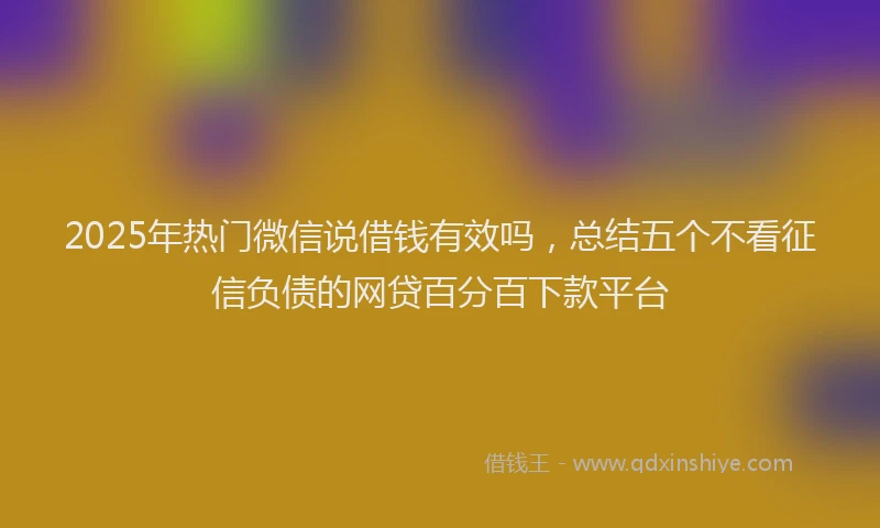 2025年热门微信说借钱有效吗，总结五个不看征信负债的网贷百分百下款平台