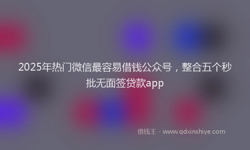 2025年热门微信最容易借钱公众号，整合五个秒批无面签贷款app