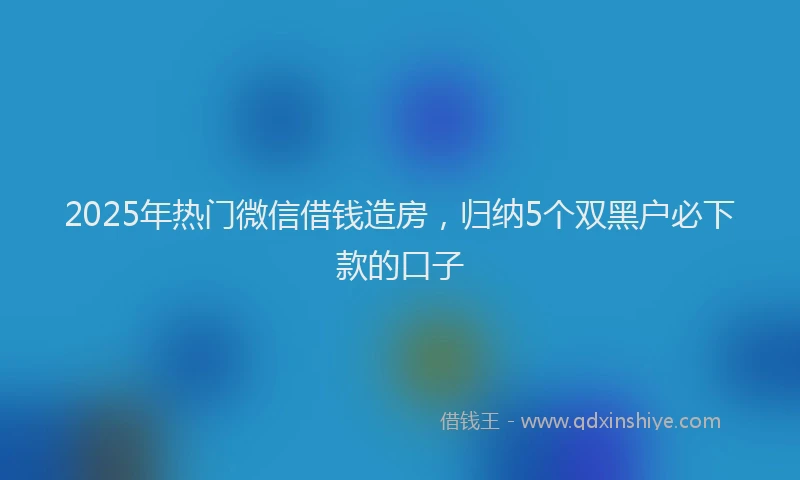 2025年热门微信借钱造房，归纳5个双黑户必下款的口子