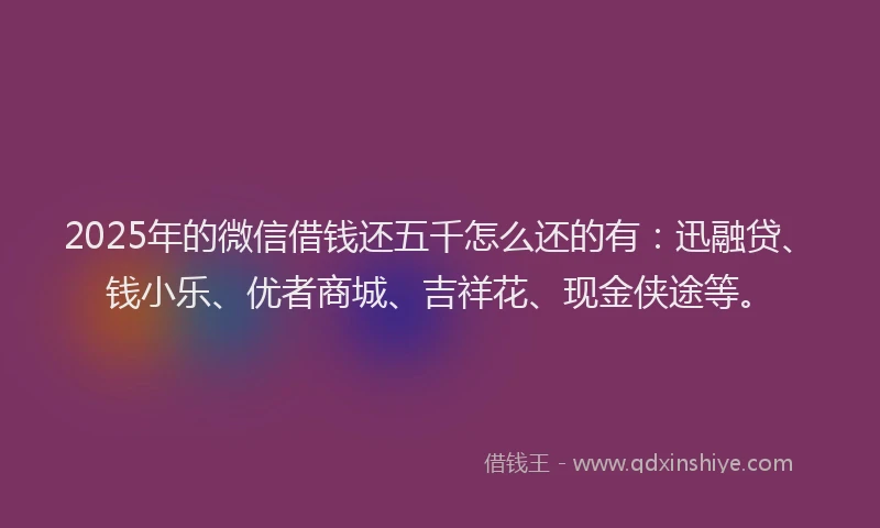 2025年的微信借钱还五千怎么还的有：迅融贷、钱小乐、优者商城、吉祥花、现金侠途等。