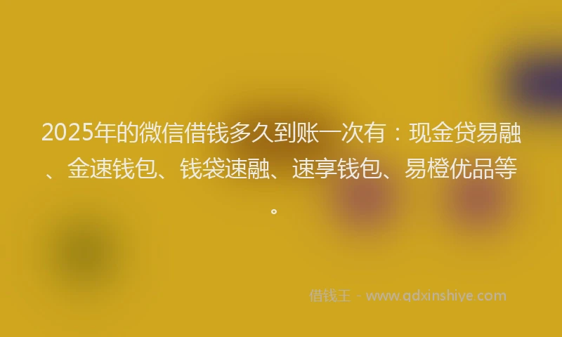 2025年的微信借钱多久到账一次有：现金贷易融、金速钱包、钱袋速融、速享钱包、易橙优品等。