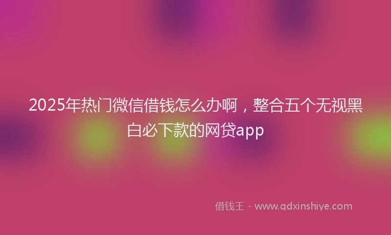 2025年热门微信借钱怎么办啊，整合五个无视黑白必下款的网贷app
