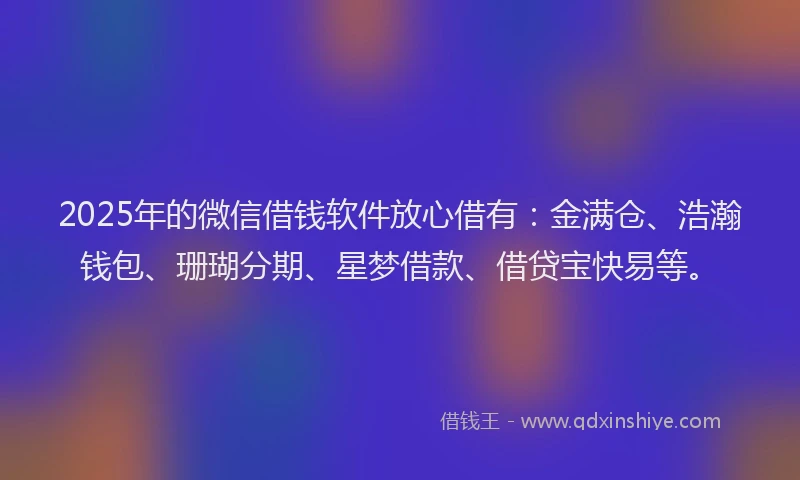 2025年的微信借钱软件放心借有：金满仓、浩瀚钱包、珊瑚分期、星梦借款、借贷宝快易等。