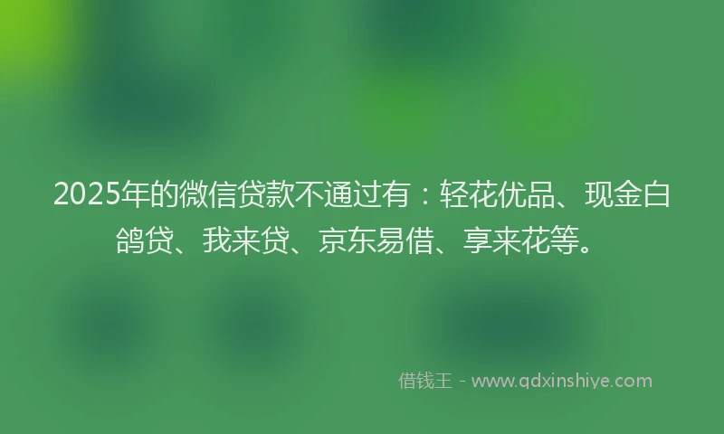 2025年的微信贷款不通过有：轻花优品、现金白鸽贷、我来贷、京东易借、享来花等。