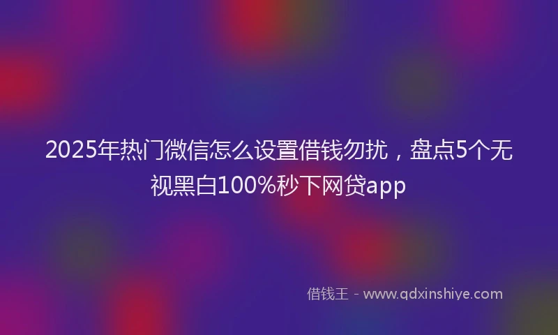 2025年热门微信怎么设置借钱勿扰，盘点5个无视黑白100%秒下网贷app