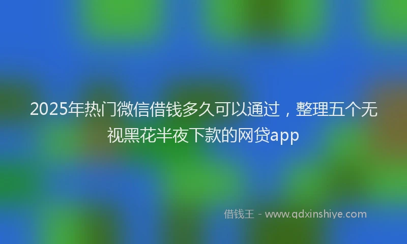 2025年热门微信借钱多久可以通过，整理五个无视黑花半夜下款的网贷app